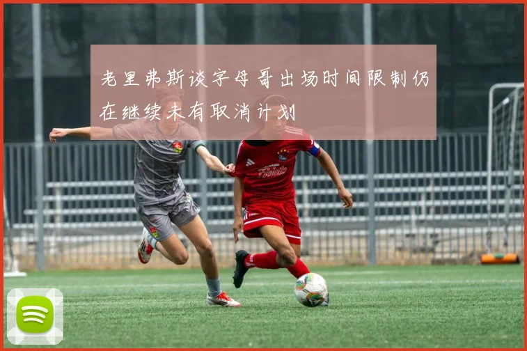 老里弗斯谈字母哥出场时间限制仍在继续未有取消计划
