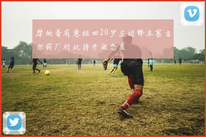 摩纳哥有意租回20岁左边锋本塞吉尔药厂对此持开放态度