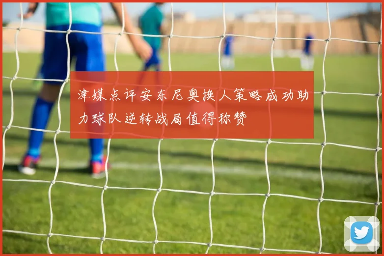 津媒点评安东尼奥换人策略成功助力球队逆转战局值得称赞