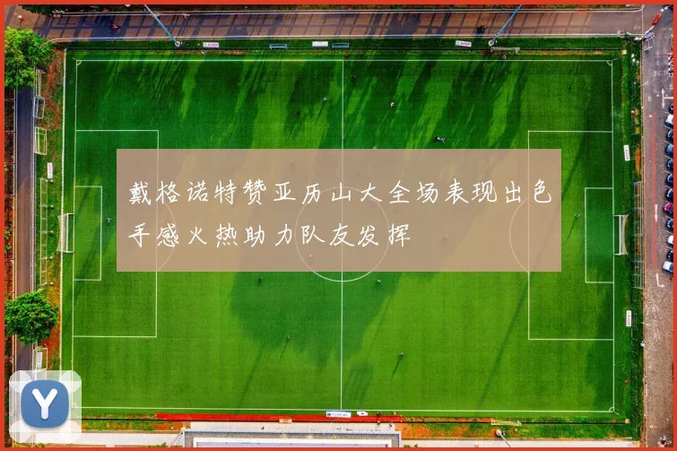 戴格诺特赞亚历山大全场表现出色手感火热助力队友发挥