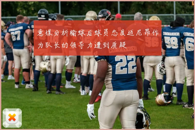 意媒分析输球后球员态度迈尼昂作为队长的领导力遭到质疑