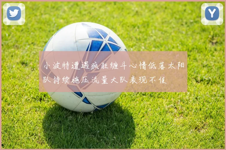 小波特遭遇疯狂缠斗心情低落太阳队持续施压流量大队表现不佳