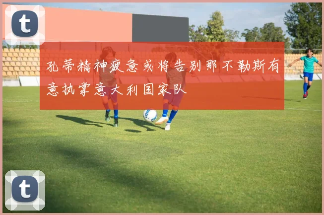 孔蒂精神疲惫或将告别那不勒斯有意执掌意大利国家队