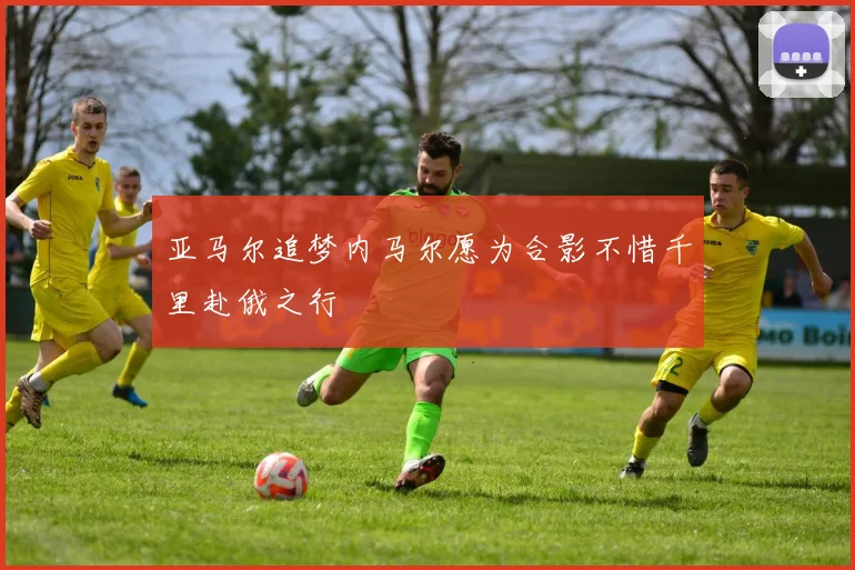 亚马尔追梦内马尔愿为合影不惜千里赴俄之行