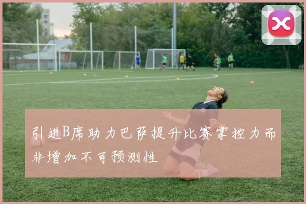 引进B席助力巴萨提升比赛掌控力而非增加不可预测性