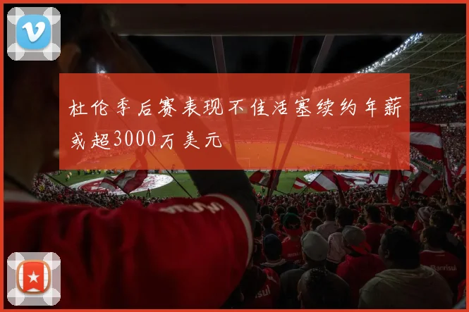 杜伦季后赛表现不佳活塞续约年薪或超3000万美元