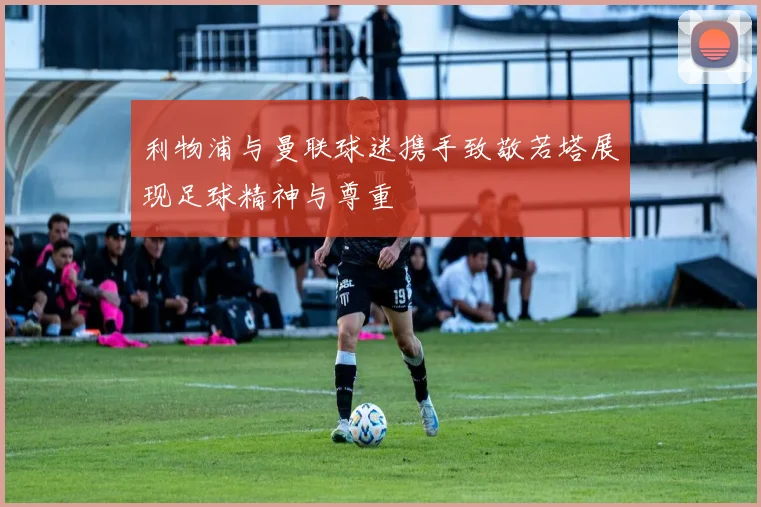 利物浦与曼联球迷携手致敬若塔展现足球精神与尊重