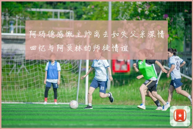 阿玛德感慨主帅离去如失父亲深情回忆与阿莫林的师徒情谊