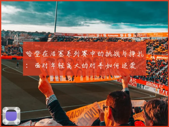 哈登在活塞系列赛中的挑战与挣扎：面对年轻高大的对手如何逆袭