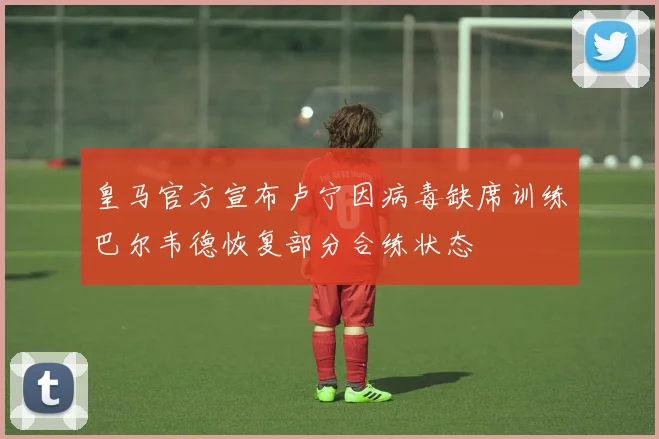 皇马官方宣布卢宁因病毒缺席训练巴尔韦德恢复部分合练状态