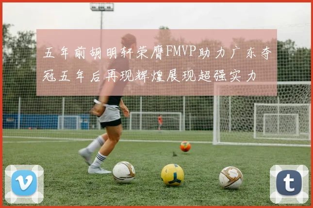 五年前胡明轩荣膺FMVP助力广东夺冠五年后再现辉煌展现超强实力