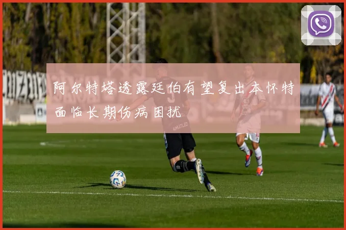 阿尔特塔透露廷伯有望复出本怀特面临长期伤病困扰