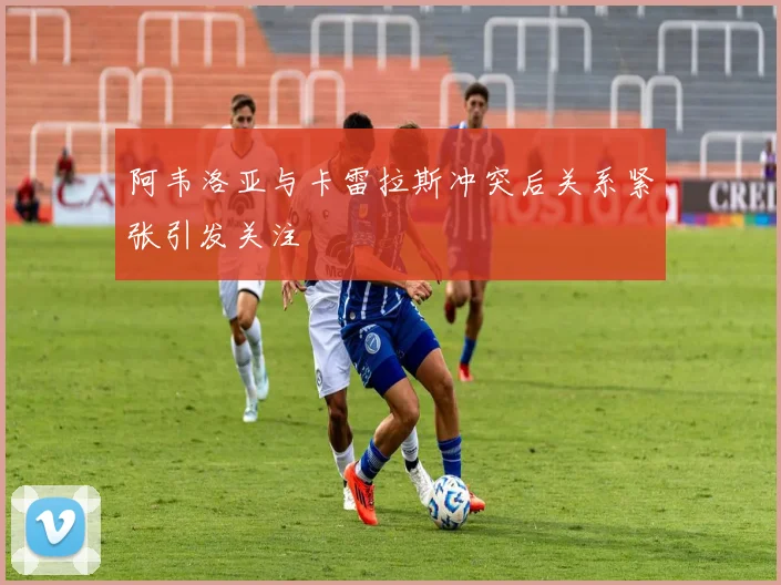 阿韦洛亚与卡雷拉斯冲突后关系紧张引发关注
