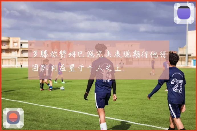 罗滕称赞姆巴佩完美表现期待他将团队利益置于个人之上