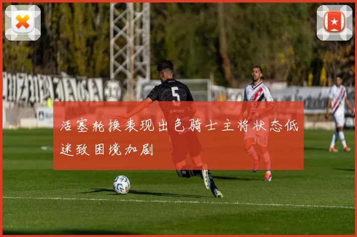 活塞轮换表现出色骑士主将状态低迷致困境加剧