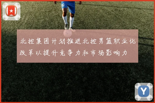 北控集团计划推进北控男篮职业化改革以提升竞争力和市场影响力