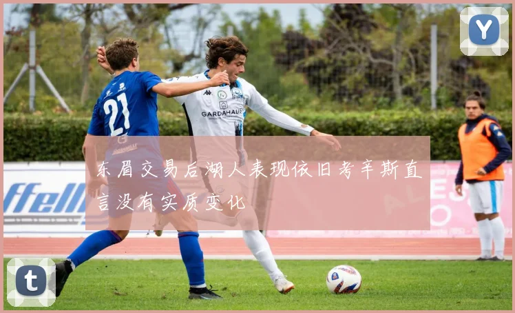 东眉交易后湖人表现依旧考辛斯直言没有实质变化