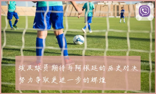 埃及球员期待与阿根廷的历史对决努力争取更进一步的辉煌
