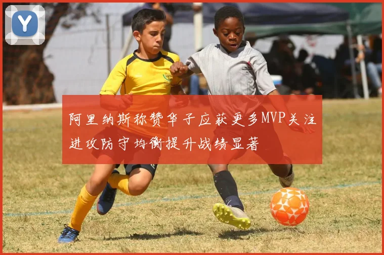 阿里纳斯称赞华子应获更多MVP关注进攻防守均衡提升战绩显著