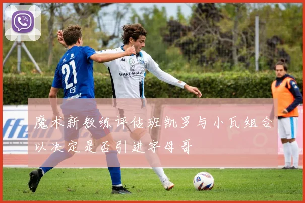 魔术新教练评估班凯罗与小瓦组合以决定是否引进字母哥