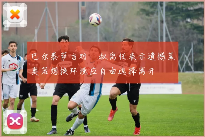 巴尔泰萨吉对囧叔离任表示遗憾莱奥若想换环境应自由选择离开