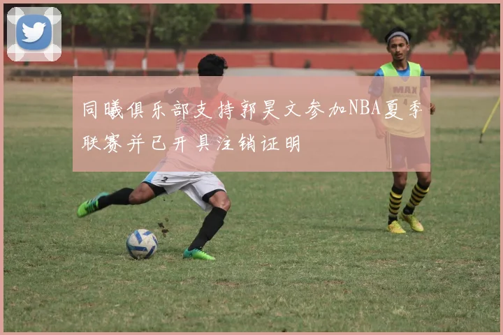 同曦俱乐部支持郭昊文参加NBA夏季联赛并已开具注销证明