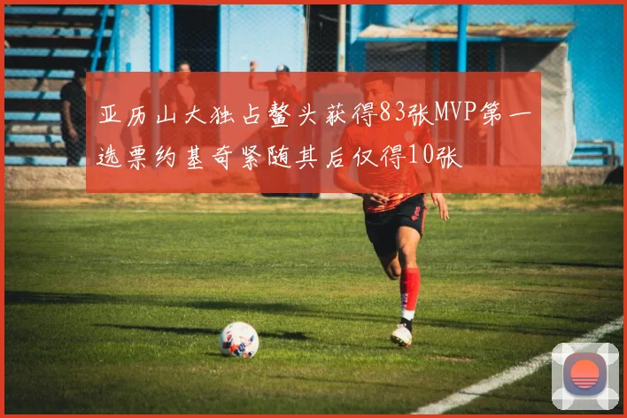 亚历山大独占鳌头获得83张MVP第一选票约基奇紧随其后仅得10张