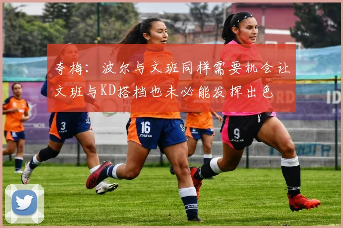 夸梅：波尔与文班同样需要机会让文班与KD搭档也未必能发挥出色