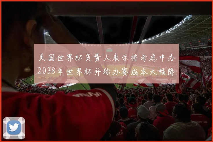 美国世界杯负责人表示将考虑申办2038年世界杯并称办赛成本大幅降低