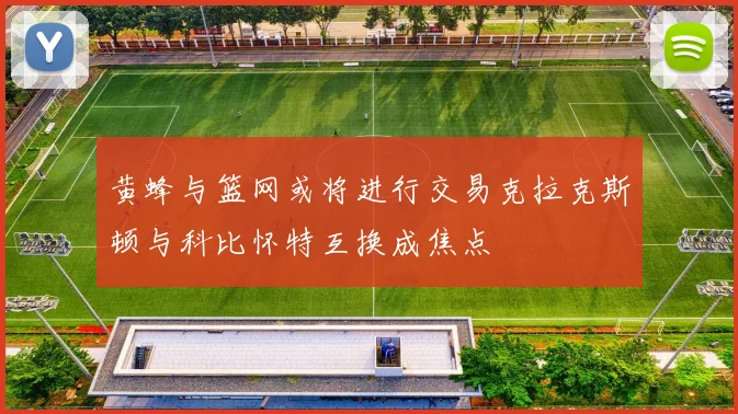 黄蜂与篮网或将进行交易克拉克斯顿与科比怀特互换成焦点