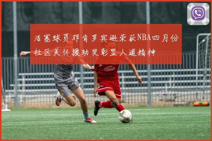 活塞球员邓肯罗宾逊荣获NBA四月份社区关怀援助奖彰显人道精神