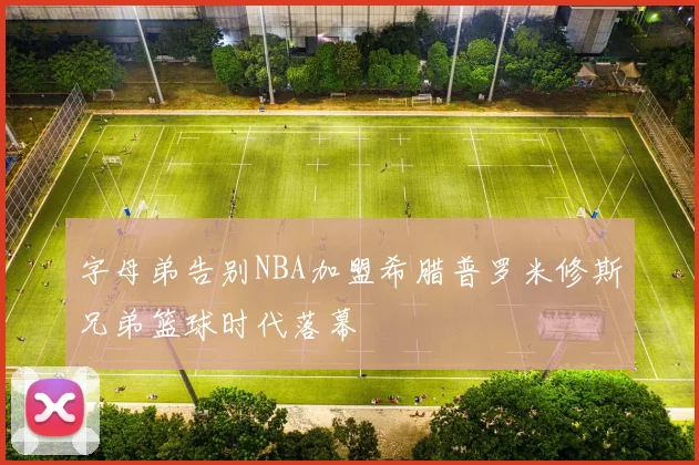 字母弟告别NBA加盟希腊普罗米修斯兄弟篮球时代落幕
