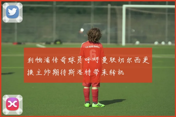 利物浦传奇球员呼吁曼联切尔西更换主帅期待斯洛特带来转机